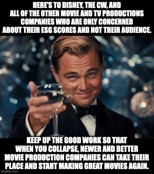 ESG scores are exactly what socialism looks like.  Formerly great companies producing crappy produces. | HERE'S TO DISNEY, THE CW, AND ALL OF THE OTHER MOVIE AND TV PRODUCTIONS COMPANIES WHO ARE ONLY CONCERNED ABOUT THEIR ESG SCORES AND NOT THEIR AUDIENCE. KEEP UP THE GOOD WORK SO THAT WHEN YOU COLLAPSE, NEWER AND BETTER MOVIE PRODUCTION COMPANIES CAN TAKE THEIR PLACE AND START MAKING GREAT MOVIES AGAIN. | image tagged in death to esg scores,the best movies are made with capitalism | made w/ Imgflip meme maker