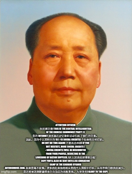 Mao Zedong | ATTENTION CITIZEN! 市民请注意! THIS IS THE CENTRAL INTELLIGENTSIA OF THE CHINESE COMMUNIST PARTY. () 您的 INTERNET 浏览器历史记录和活动引起了我们的注意。 因此，您的个人资料中的 15 ( -15 SOCIAL CREDITS) 个社会积分将打折。 DO NOT DO THIS AGAIN! 不要再这样做! IF YOU NOT HESITATE, MORE SOCIAL CREDITS ( - SOCIAL CREDITS )WILL BE DISCOUNTED FROM YOUR PROFILE, RESULTING IN THE LOWERING OF RATION SUPPLIES. (由人民供应部重新分配 CCP) YOU'LL ALSO BE SENT INTO A RE-EDUCATION CAMP IN THE XINJIANG UYGHUR AUTONOMOUS ZONE. 如果您毫不犹豫，更多的社会信用将从您的个人资料中打折，从而导致口粮供应减少。 您还将被送到新疆维吾尔自治区的再教育营。 为党争光! GLORY TO THE CCP! | image tagged in mao zedong | made w/ Imgflip meme maker