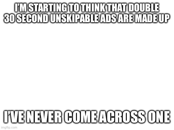 Crazy | I’M STARTING TO THINK THAT DOUBLE 30 SECOND UNSKIPABLE ADS ARE MADE UP; I’VE NEVER COME ACROSS ONE | image tagged in ads | made w/ Imgflip meme maker