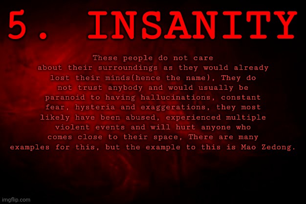 LEVEL OF INSANITY - LEVEL 5 : INSANITY | 5. INSANITY; These people do not care about their surroundings as they would already lost their minds(hence the name), They do not trust anybody and would usually be paranoid to having hallucinations, constant fear, hysteria and exaggerations, they most likely have been abused, experienced multiple violent events and will hurt anyone who comes close to their space, There are many examples for this, but the example to this is Mao Zedong. | image tagged in levels of insanity,series | made w/ Imgflip meme maker
