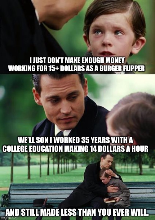Finding Neverland | I JUST DON’T MAKE ENOUGH MONEY WORKING FOR 15+ DOLLARS AS A BURGER FLIPPER; WE’LL SON I WORKED 35 YEARS WITH A COLLEGE EDUCATION MAKING 14 DOLLARS A HOUR; AND STILL MADE LESS THAN YOU EVER WILL. | image tagged in memes,finding neverland | made w/ Imgflip meme maker