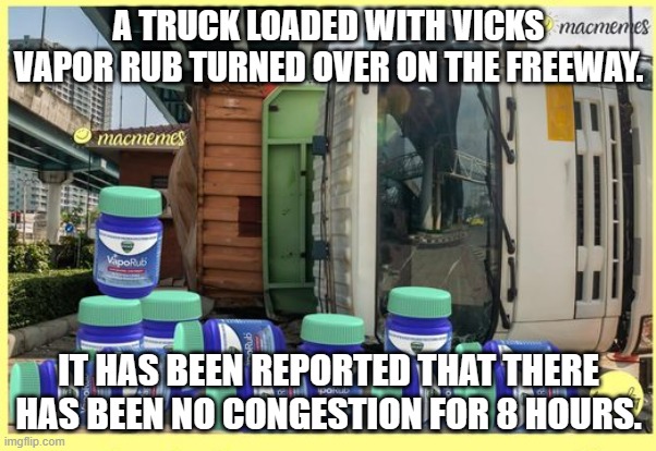 Meme by Brad turned over truck with Vicks Vapor Rub | A TRUCK LOADED WITH VICKS VAPOR RUB TURNED OVER ON THE FREEWAY. IT HAS BEEN REPORTED THAT THERE HAS BEEN NO CONGESTION FOR 8 HOURS. | image tagged in humor | made w/ Imgflip meme maker