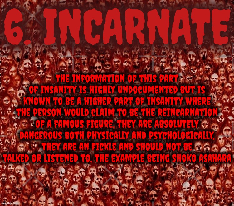 LEVEL OF INSANITY - FIGURE 6 - INCARNATE | 6. INCARNATE; The information of this part of insanity is highly undocumented but is known to be a higher part of insanity where the person would claim to be the reincarnation of a famous figure, they are ABSOLUTELY dangerous both physically and psychologically, they are an fickle and should not be talked or listened to, the example being Shoko asahara | image tagged in levels of insanity,series | made w/ Imgflip meme maker