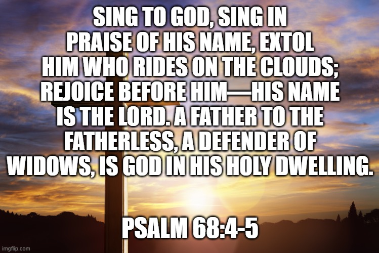Bible Verse of the Day | SING TO GOD, SING IN PRAISE OF HIS NAME, EXTOL HIM WHO RIDES ON THE CLOUDS; REJOICE BEFORE HIM—HIS NAME IS THE LORD. A FATHER TO THE FATHERLESS, A DEFENDER OF WIDOWS, IS GOD IN HIS HOLY DWELLING. PSALM 68:4-5 | image tagged in bible verse of the day | made w/ Imgflip meme maker