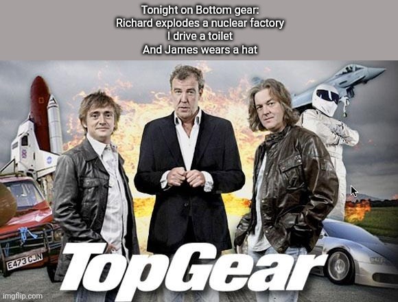 *Top gear theme intensifies* | Tonight on Bottom gear:
Richard explodes a nuclear factory
I drive a toilet
And James wears a hat | image tagged in top gear | made w/ Imgflip meme maker