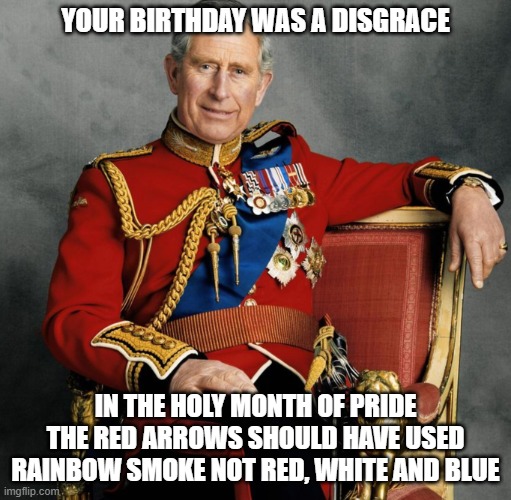 king charles iii | YOUR BIRTHDAY WAS A DISGRACE; IN THE HOLY MONTH OF PRIDE THE RED ARROWS SHOULD HAVE USED RAINBOW SMOKE NOT RED, WHITE AND BLUE | image tagged in king charles iii | made w/ Imgflip meme maker