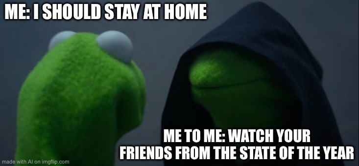 Evil Kermit | ME: I SHOULD STAY AT HOME; ME TO ME: WATCH YOUR FRIENDS FROM THE STATE OF THE YEAR | image tagged in memes,evil kermit | made w/ Imgflip meme maker