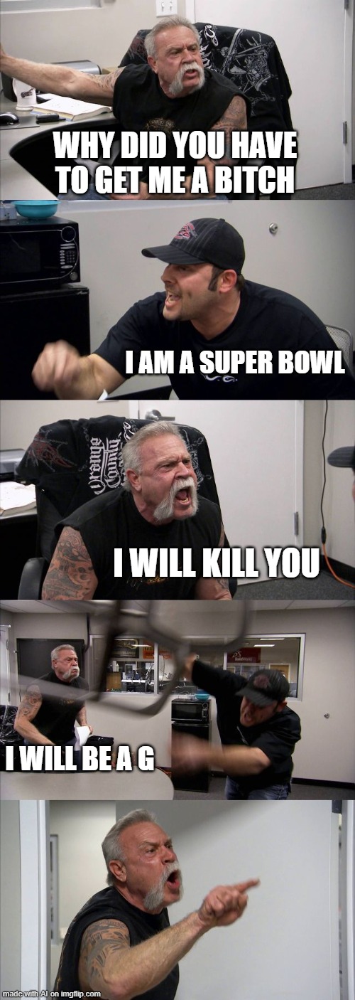 Catchy title | WHY DID YOU HAVE TO GET ME A BITCH; I AM A SUPER BOWL; I WILL KILL YOU; I WILL BE A G | image tagged in memes,american chopper argument | made w/ Imgflip meme maker