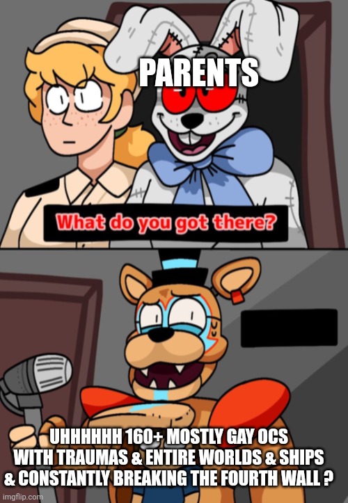 Hope they never find out | PARENTS; UHHHHHH 160+ MOSTLY GAY OCS WITH TRAUMAS & ENTIRE WORLDS & SHIPS & CONSTANTLY BREAKING THE FOURTH WALL ? | image tagged in what do you got there fnaf security breach version | made w/ Imgflip meme maker