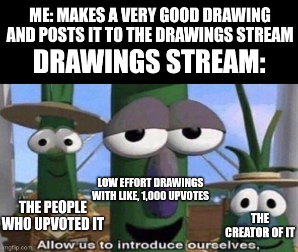 Literally every website that has an upvote/downvote system | ME: MAKES A VERY GOOD DRAWING AND POSTS IT TO THE DRAWINGS STREAM; DRAWINGS STREAM:; LOW EFFORT DRAWINGS WITH LIKE, 1,000 UPVOTES; THE PEOPLE WHO UPVOTED IT; THE CREATOR OF IT | image tagged in veggietales 'allow us to introduce ourselfs',relatable,sad truth | made w/ Imgflip meme maker