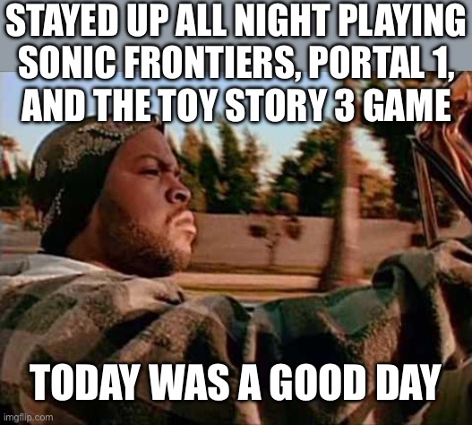 Been a long time since I pulled an all-nighter that wasn’t for schoolwork. | STAYED UP ALL NIGHT PLAYING
SONIC FRONTIERS, PORTAL 1,
AND THE TOY STORY 3 GAME; TODAY WAS A GOOD DAY | image tagged in memes,today was a good day | made w/ Imgflip meme maker