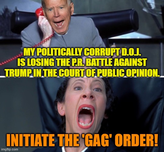 Yep, the D.O.J. is asking for a gag order because Trump is making them look corrupt. | MY POLITICALLY CORRUPT D.O.J. IS LOSING THE P.R. BATTLE AGAINST TRUMP IN THE COURT OF PUBLIC OPINION. INITIATE THE 'GAG' ORDER! | image tagged in biden frau | made w/ Imgflip meme maker
