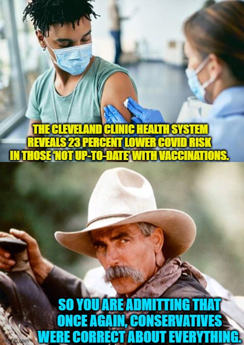 Yep . . . pretty much. | THE CLEVELAND CLINIC HEALTH SYSTEM REVEALS 23 PERCENT LOWER COVID RISK IN THOSE ‘NOT UP-TO-DATE’ WITH VACCINATIONS. SO YOU ARE ADMITTING THAT ONCE AGAIN, CONSERVATIVES WERE CORRECT ABOUT EVERYTHING. | image tagged in truth | made w/ Imgflip meme maker