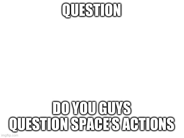 Cause I do | QUESTION; DO YOU GUYS QUESTION SPACE’S ACTIONS | made w/ Imgflip meme maker