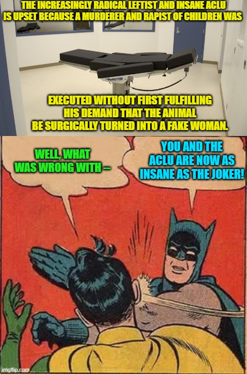 With each passing day, the already insane Left is getting more insane. | THE INCREASINGLY RADICAL LEFTIST AND INSANE ACLU IS UPSET BECAUSE A MURDERER AND RAPIST OF CHILDREN WAS; EXECUTED WITHOUT FIRST FULFILLING HIS DEMAND THAT THE ANIMAL BE SURGICALLY TURNED INTO A FAKE WOMAN. YOU AND THE ACLU ARE NOW AS INSANE AS THE JOKER! WELL, WHAT WAS WRONG WITH -- | image tagged in truth | made w/ Imgflip meme maker