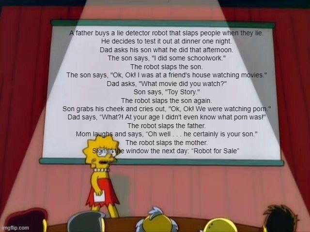 Lisa Simpson's Presentation | A father buys a lie detector robot that slaps people when they lie.
He decides to test it out at dinner one night.
Dad asks his son what he did that afternoon.
The son says, "I did some schoolwork."
The robot slaps the son.
The son says, "Ok, Ok! I was at a friend's house watching movies."
Dad asks, "What movie did you watch?"
Son says, "Toy Story."
The robot slaps the son again.
Son grabs his cheek and cries out, "Ok, Ok! We were watching porn."
Dad says, “What?! At your age I didn't even know what porn was!"
The robot slaps the father.
Mom laughs and says, “Oh well . . . he certainly is your son."
The robot slaps the mother.
Sign in the window the next day: “Robot for Sale” | image tagged in lisa simpson's presentation | made w/ Imgflip meme maker