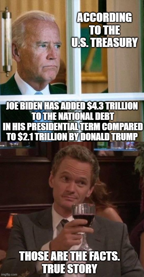 Waste of Taxpayer Money | ACCORDING TO THE U.S. TREASURY; JOE BIDEN HAS ADDED $4.3 TRILLION
 TO THE NATIONAL DEBT
 IN HIS PRESIDENTIAL TERM COMPARED TO $2.1 TRILLION BY DONALD TRUMP; THOSE ARE THE FACTS.
TRUE STORY | image tagged in sad joe biden,liberals,leftists,ukraine,democrats | made w/ Imgflip meme maker