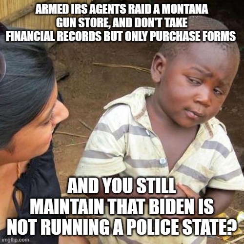 Third World Skeptical Kid | ARMED IRS AGENTS RAID A MONTANA GUN STORE, AND DON'T TAKE FINANCIAL RECORDS BUT ONLY PURCHASE FORMS; AND YOU STILL MAINTAIN THAT BIDEN IS NOT RUNNING A POLICE STATE? | image tagged in memes,third world skeptical kid | made w/ Imgflip meme maker