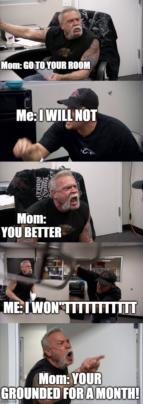 actually never happened just a joke | Mom: GO TO YOUR ROOM; Me: I WILL NOT; Mom: YOU BETTER; ME: I WON"TTTTTTTTTTT; Mom: YOUR GROUNDED FOR A MONTH! | image tagged in memes,heated arguments | made w/ Imgflip meme maker