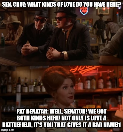 Blues Brothers Both Kinds | SEN. CRUZ: WHAT KINDS OF LOVE DO YOU HAVE HERE? PAT BENATAR: WELL, SENATOR! WE GOT BOTH KINDS HERE! NOT ONLY IS LOVE A BATTLEFIELD, IT'S YOU THAT GIVES IT A BAD NAME!1 | image tagged in blues brothers both kinds | made w/ Imgflip meme maker