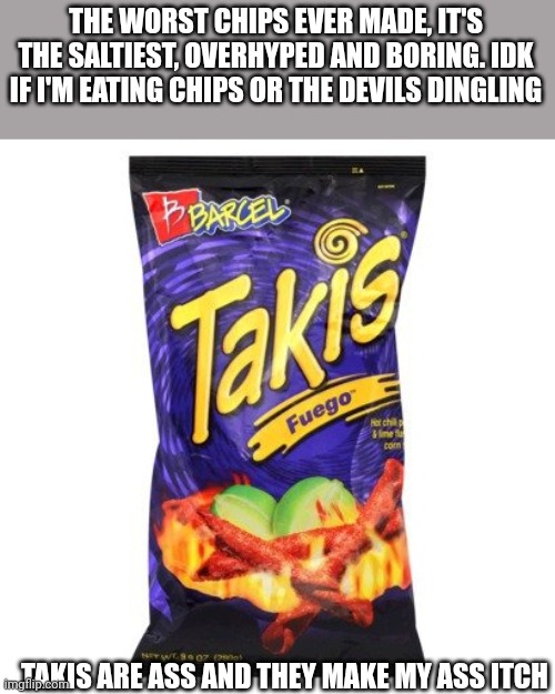 I can feel the storm of hate growing stronger | THE WORST CHIPS EVER MADE, IT'S THE SALTIEST, OVERHYPED AND BORING. IDK IF I'M EATING CHIPS OR THE DEVILS DINGLING; TAKIS ARE ASS AND THEY MAKE MY ASS ITCH | image tagged in takis are drugs mkay,my opinion,opinions,ew,nasty | made w/ Imgflip meme maker