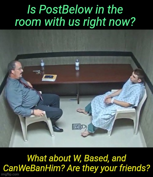 . | Is PostBelow in the room with us right now? What about W, Based, and CanWeBanHim? Are they your friends? | image tagged in are they in the room with us right now | made w/ Imgflip meme maker