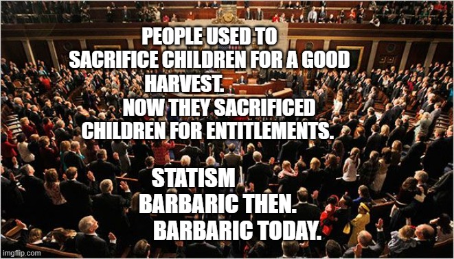 Congress | PEOPLE USED TO SACRIFICE CHILDREN FOR A GOOD HARVEST.                   NOW THEY SACRIFICED CHILDREN FOR ENTITLEMENTS. STATISM               BARBARIC THEN.              BARBARIC TODAY. | image tagged in congress | made w/ Imgflip meme maker