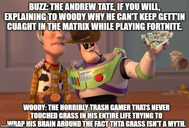 X, X Everywhere Meme | BUZZ: THE ANDREW TATE, IF YOU WILL, EXPLAINING TO WOODY WHY HE CAN'T KEEP GETT'IN CUAGHT IN THE MATRIX WHILE PLAYING FORTNITE. WOODY: THE HORRIBLY TRASH GAMER THATS NEVER TOUCHED GRASS IN HIS ENTIRE LIFE TRYING TO WRAP HIS BRAIN AROUND THE FACT THTA GRASS ISN'T A MYTH. | image tagged in memes,x x everywhere | made w/ Imgflip meme maker