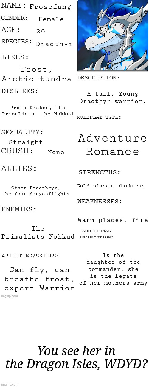 No joke/OP/gacha/roblox OC. No killing her | Frozefang; Female; 20; Dracthyr; Frost, Arctic tundra; A tall, Young Dracthyr warrior. Proto-Drakes, The Primalists, the Nokkud; Adventure
Romance; Straight; None; Cold places, darkness; Other Dracthryr, the four dragonflights; Warm places, fire; The Primalists Nokkud; Is the daughter of the commander, she is the Legate of her mothers army; Can fly, can breathe frost, expert Warrior; You see her in the Dragon Isles, WDYD? | image tagged in updated roleplay oc showcase,blank white template | made w/ Imgflip meme maker