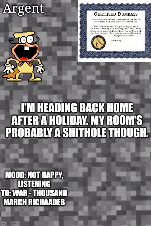 Just a quick announcement noone will care about | I'M HEADING BACK HOME AFTER A HOLIDAY. MY ROOM'S PROBABLY A SHITHOLE THOUGH. MOOD: NOT HAPPY,
LISTENING TO: WAR - THOUSAND MARCH RICHAADEB | image tagged in argent_'s announcement template | made w/ Imgflip meme maker