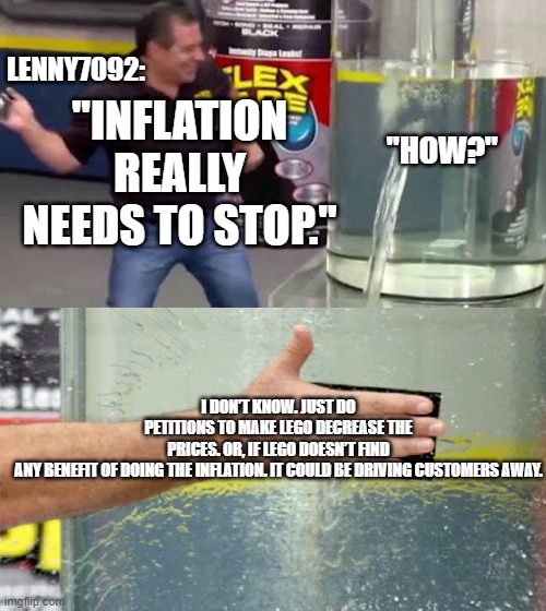 *Least Braindead Lenny7092 take. | LENNY7092:; "INFLATION REALLY NEEDS TO STOP."; "HOW?"; I DON’T KNOW. JUST DO PETITIONS TO MAKE LEGO DECREASE THE PRICES. OR, IF LEGO DOESN’T FIND ANY BENEFIT OF DOING THE INFLATION. IT COULD BE DRIVING CUSTOMERS AWAY. | image tagged in flex tape,bionicle,lenny7092,lego,stupid people,hero factory | made w/ Imgflip meme maker