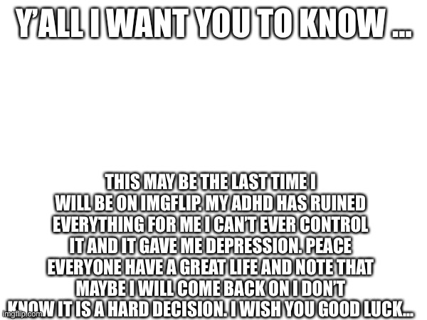 Y’ALL I WANT YOU TO KNOW …; THIS MAY BE THE LAST TIME I WILL BE ON IMGFLIP. MY ADHD HAS RUINED EVERYTHING FOR ME I CAN’T EVER CONTROL IT AND IT GAVE ME DEPRESSION. PEACE EVERYONE HAVE A GREAT LIFE AND NOTE THAT MAYBE I WILL COME BACK ON I DON’T KNOW IT IS A HARD DECISION. I WISH YOU GOOD LUCK… | made w/ Imgflip meme maker