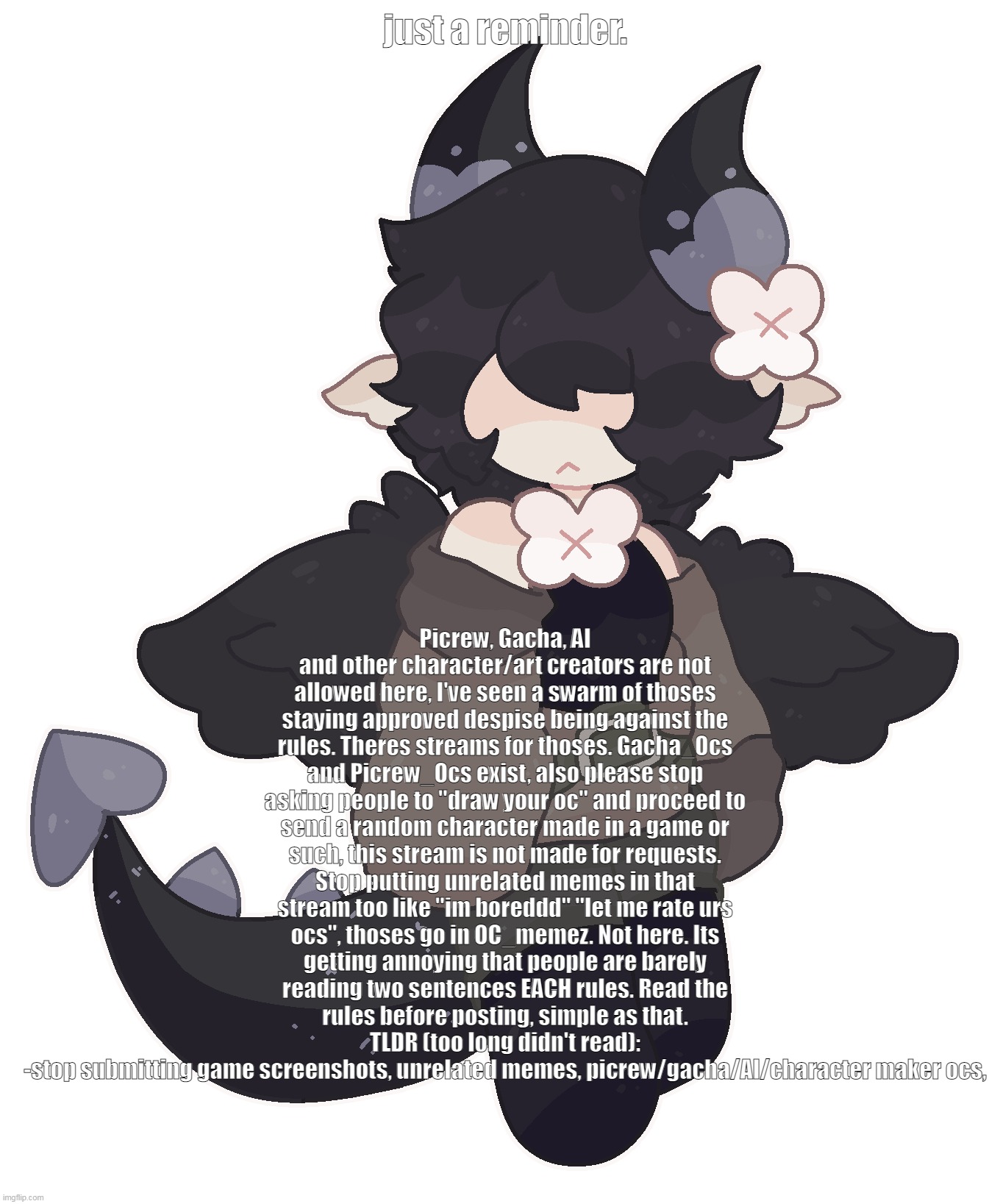 Please we are only 6 active mods to this stream can you guys actually try for once | Picrew, Gacha, AI and other character/art creators are not allowed here, I've seen a swarm of thoses staying approved despise being against the rules. Theres streams for thoses. Gacha_Ocs and Picrew_Ocs exist, also please stop asking people to "draw your oc" and proceed to send a random character made in a game or such, this stream is not made for requests. Stop putting unrelated memes in that stream too like "im boreddd" "let me rate urs ocs", thoses go in OC_memez. Not here. Its getting annoying that people are barely reading two sentences EACH rules. Read the rules before posting, simple as that.
TLDR (too long didn't read):
-stop submitting game screenshots, unrelated memes, picrew/gacha/AI/character maker ocs, just a reminder. | made w/ Imgflip meme maker