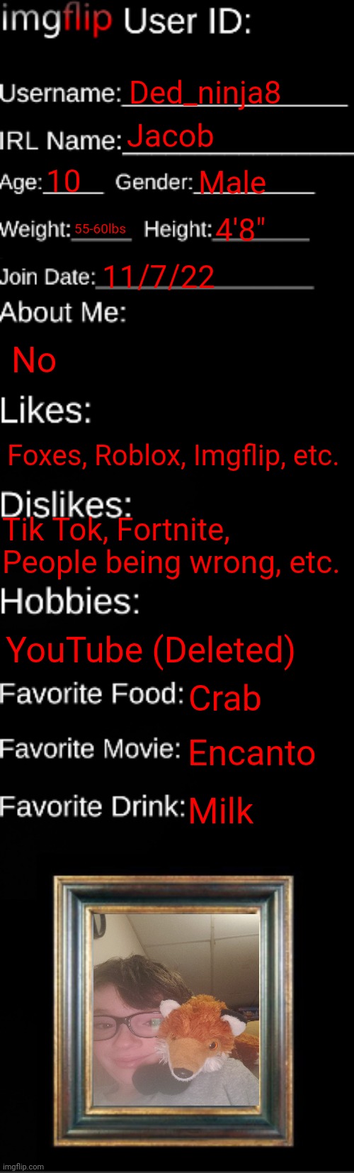 Y not | Ded_ninja8; Jacob; 10; Male; 55-60lbs; 4'8"; 11/7/22; No; Foxes, Roblox, Imgflip, etc. Tik Tok, Fortnite, People being wrong, etc. YouTube (Deleted); Crab; Encanto; Milk | image tagged in imgflip id card | made w/ Imgflip meme maker