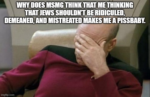 Captain Picard Facepalm Meme | WHY DOES MSMG THINK THAT ME THINKING THAT JEWS SHOULDN'T BE RIDICULED, DEMEANED, AND MISTREATED MAKES ME A PISSBABY. | image tagged in memes,captain picard facepalm | made w/ Imgflip meme maker