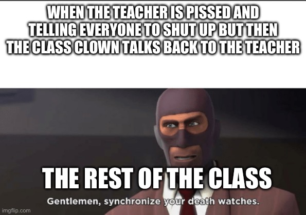 One time this happened and my algebra teacher just got her stuff and left the classroom | WHEN THE TEACHER IS PISSED AND TELLING EVERYONE TO SHUT UP BUT THEN THE CLASS CLOWN TALKS BACK TO THE TEACHER; THE REST OF THE CLASS | image tagged in gentlemen synchronize your death watches | made w/ Imgflip meme maker