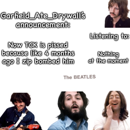 Beatles announcement template | Now TCK is pissed because like 4 months ago I zip bombed him; Nothing at the moment | image tagged in beatles announcement template | made w/ Imgflip meme maker