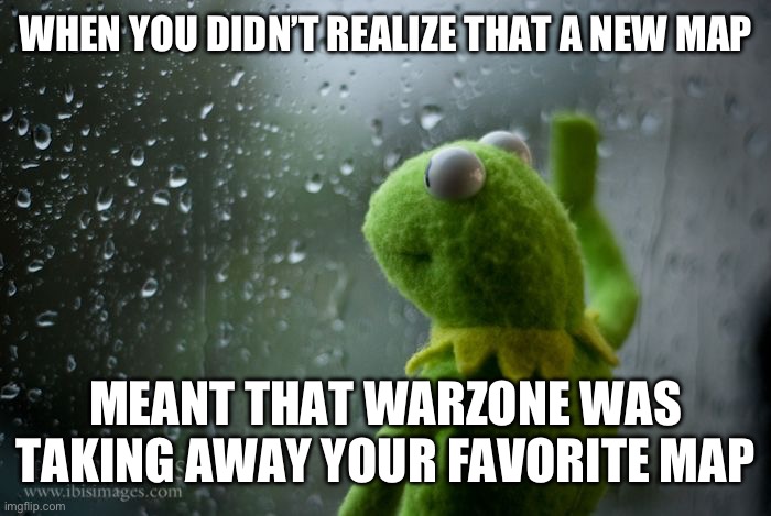 kermit window | WHEN YOU DIDN’T REALIZE THAT A NEW MAP; MEANT THAT WARZONE WAS TAKING AWAY YOUR FAVORITE MAP | image tagged in kermit window | made w/ Imgflip meme maker