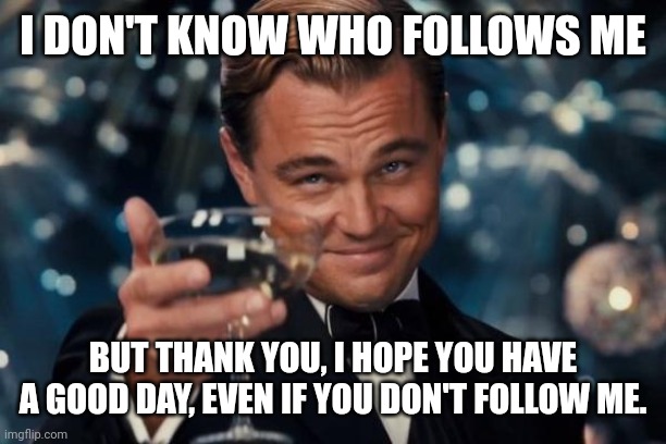 Thank you | I DON'T KNOW WHO FOLLOWS ME; BUT THANK YOU, I HOPE YOU HAVE A GOOD DAY, EVEN IF YOU DON'T FOLLOW ME. | image tagged in memes,leonardo dicaprio cheers | made w/ Imgflip meme maker