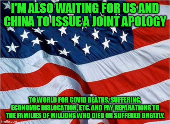 won't hold my breath | I'M ALSO WAITING FOR US AND CHINA TO ISSUE A JOINT APOLOGY; TO WORLD FOR COVID DEATHS, SUFFERING, ECONOMIC DISLOCATION, ETC. AND PAY REPARATIONS TO THE FAMILIES OF MILLIONS WHO DIED OR SUFFERED GREATLY. | image tagged in usa flag | made w/ Imgflip meme maker
