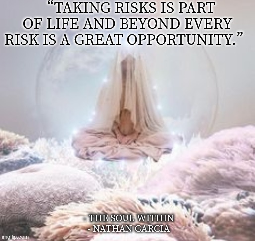 “TAKING RISKS IS PART OF LIFE AND BEYOND EVERY RISK IS A GREAT OPPORTUNITY.”; - THE SOUL WITHIN
- NATHAN GARCIA | image tagged in spirituality | made w/ Imgflip meme maker