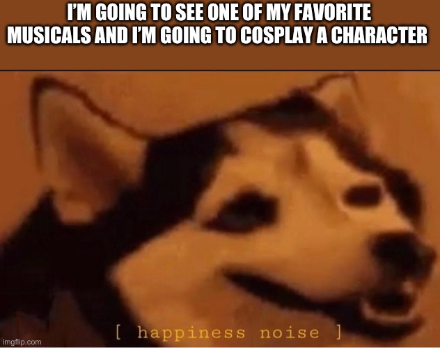 The musical is called SIX, and I might show a picture of the full cosplay | I’M GOING TO SEE ONE OF MY FAVORITE MUSICALS AND I’M GOING TO COSPLAY A CHARACTER | image tagged in happines noise | made w/ Imgflip meme maker