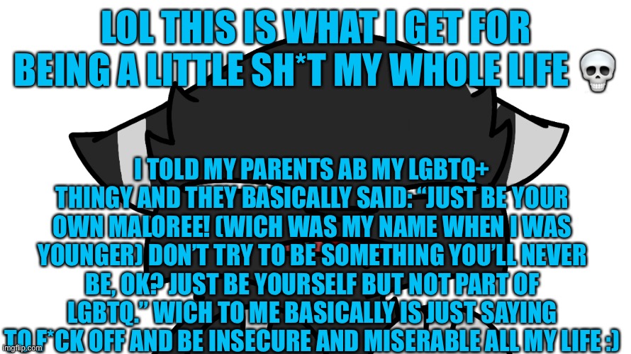 Homophobic parents club eyyyyy | LOL THIS IS WHAT I GET FOR BEING A LITTLE SH*T MY WHOLE LIFE 💀; I TOLD MY PARENTS AB MY LGBTQ+ THINGY AND THEY BASICALLY SAID: “JUST BE YOUR OWN MALOREE! (WICH WAS MY NAME WHEN I WAS YOUNGER) DON’T TRY TO BE SOMETHING YOU’LL NEVER BE, OK? JUST BE YOURSELF BUT NOT PART OF LGBTQ.” WICH TO ME BASICALLY IS JUST SAYING TO F*CK OFF AND BE INSECURE AND MISERABLE ALL MY LIFE :) | image tagged in yeah im not doing ok,i reeealy need help,like- mental help,and this isnt a joke | made w/ Imgflip meme maker