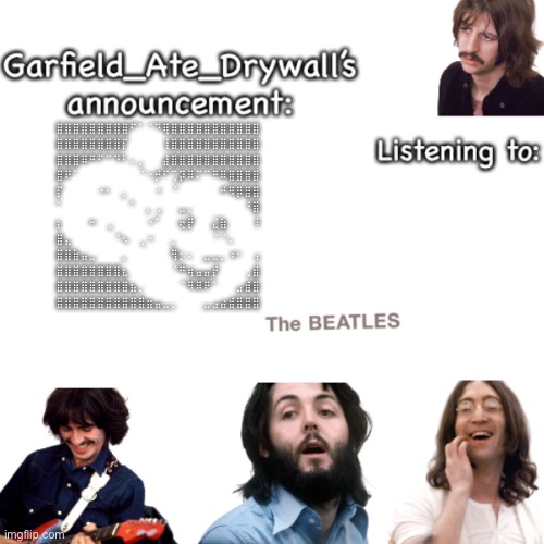 Beatles announcement template | ⣿⣿⣿⣿⣿⣿⣿⣿⣿⠋⠁⠈⠙⢿⣿⣿⣿⣿⣿⣿⣿⣿⣿⣿⣿
⣿⣿⣿⣿⣿⣿⣿⣿⡏⠀⠀⠀⠀⢸⣿⣿⣿⣿⣿⣿⣿⣿⣿⣿⣿
⣿⣿⣿⠿⠛⠋⠉⠙⠃⠄⡀⠀⠀⣼⣿⣿⣿⣿⣿⣿⣿⣿⣿⣿⣿
⣿⠟⠁⠀⠀⠀⠀⠀⠀⠀⠈⠐⡚⠋⢉⡽⠿⠍⠉⠛⠿⣿⣿⣿⣿
⡏⠀⠀⠀⠀⠐⠂⠀⡀⠀⠀⠀⠐⠀⠈⠀⠀⠀⠀⠀⠚⠻⡿⣿⣿
⠁⠀⠀⠀⠀⠀⠀⠀⠀⠁⠀⡀⢀⠀⠀⣀⡀⠀⠀⠀⠀⠀⠀⠘⣿
⡆⠀⠀⠀⠒⠀⢀⠀⠀⠀⠀⠐⠁⠀⠀⢖⡟⠀⠀⣌⣷⠀⠀⠀⠸
⣿⣄⠀⠀⠀⠀⠀⠈⠢⠀⢀⠐⠀⠀⡀⠀⠀⠀⠀⠈⠈⠄⠀⠀⠀
⣿⣿⣷⣤⣀⠀⠀⠀⡀⠀⠀⠀⠀⠀⢻⡂⠄⠀⣀⣀⡀⠰⠂⠀⢠
⣿⣿⣿⣿⣿⣿⣿⣿⣆⠀⠀⠀⠀⠀⠈⠛⢶⣤⣤⡞⠀⠀⠀⢀⣾
⣿⣿⣿⣿⣿⣿⣿⣿⣿⣦⡀⠀⠀⠀⠀⠈⠻⠿⠟⠁⠀⠀⣠⣾⣿
⣿⣿⣿⣿⣿⣿⣿⣿⣿⣿⣿⣶⣤⣀⡀⠀⠀⠀⣀⣠⣴⣾⣿⣿⣿ | image tagged in beatles announcement template | made w/ Imgflip meme maker