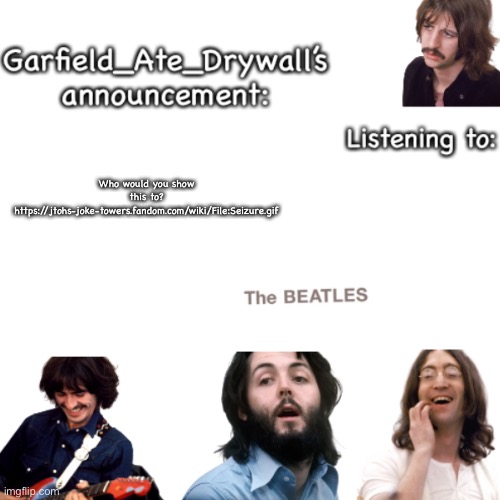 Beatles announcement template | Who would you show this to? https://jtohs-joke-towers.fandom.com/wiki/File:Seizure.gif | image tagged in beatles announcement template | made w/ Imgflip meme maker