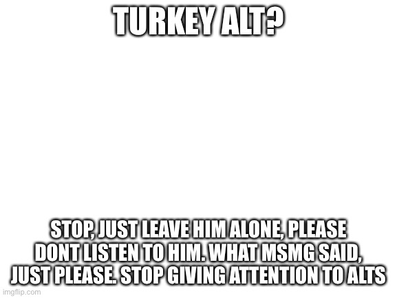 Blank White Template | TURKEY ALT? STOP, JUST LEAVE HIM ALONE, PLEASE DONT LISTEN TO HIM. WHAT MSMG SAID, JUST PLEASE. STOP GIVING ATTENTION TO ALTS | image tagged in blank white template | made w/ Imgflip meme maker