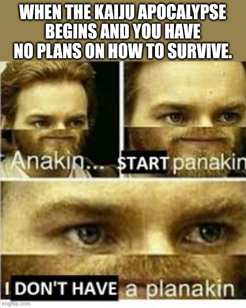 Once more, a Kaiju Apocalypse Meme | WHEN THE KAIJU APOCALYPSE BEGINS AND YOU HAVE NO PLANS ON HOW TO SURVIVE. | image tagged in anikan start panikan i dont have a planikan | made w/ Imgflip meme maker