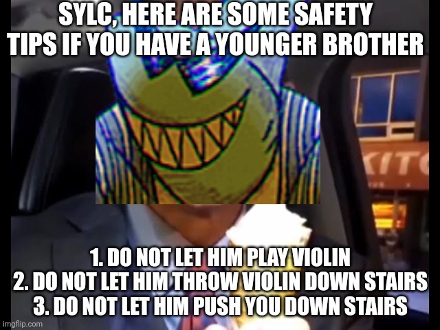 Yuh | SYLC, HERE ARE SOME SAFETY TIPS IF YOU HAVE A YOUNGER BROTHER; 1. DO NOT LET HIM PLAY VIOLIN
2. DO NOT LET HIM THROW VIOLIN DOWN STAIRS
3. DO NOT LET HIM PUSH YOU DOWN STAIRS | made w/ Imgflip meme maker