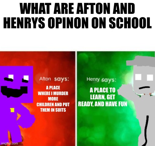 afton says: Henry says: | WHAT ARE AFTON AND HENRYS OPINON ON SCHOOL; A PLACE WHERE I MURDER MORE CHILDREN AND PUT THEM IN SUITS; A PLACE TO LEARN, GET READY, AND HAVE FUN | image tagged in afton says henry says | made w/ Imgflip meme maker
