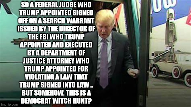 Guilty | SO A FEDERAL JUDGE WHO
TRUMP APPOINTED SIGNED
OFF ON A SEARCH WARRANT
ISSUED BY THE DIRECTOR OF
THE FBI WHO TRUMP
APPOINTED AND EXECUTED
BY A DEPARTMENT OF
JUSTICE ATTORNEY WHO
TRUMP APPOINTED FOR
VIOLATING A LAW THAT
TRUMP SIGNED INTO LAW ..
BUT SOMEHOW, THIS IS A
DEMOCRAT WITCH HUNT? | image tagged in dump trump,guilty,criminal,hypocrisy | made w/ Imgflip meme maker